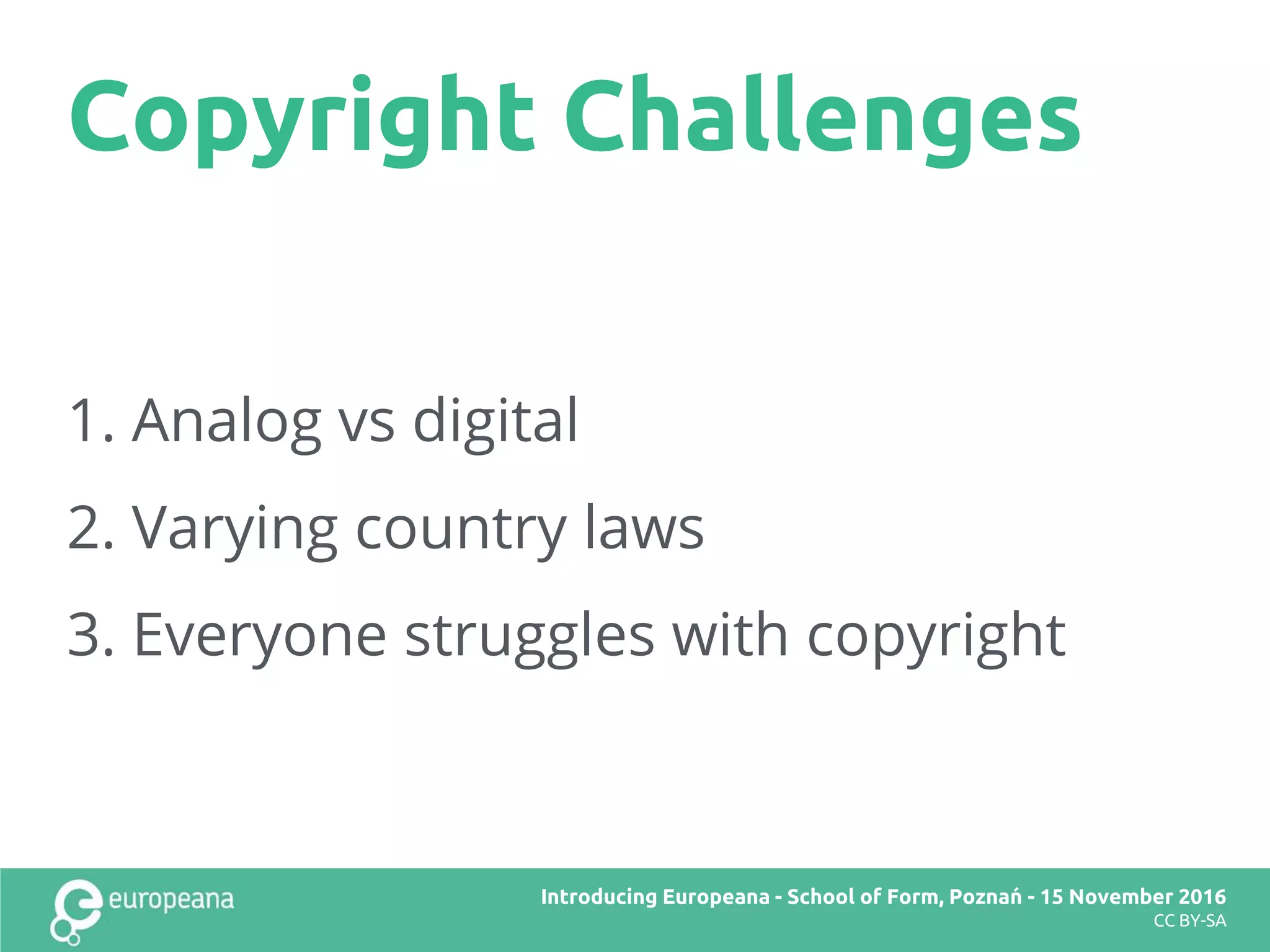 Copyright Challenges
Title here
CC BY-SA
1. Analog vs digital
2. Varying country laws
3. Everyone struggles with copyright
Introducing Europeana
CC BY-SA
Introducing Europeana - School of Form, Poznań - November 2016
CC BY-SA
Introducing Europeana - School of Form, Poznań - 15 November 2016
CC BY-SA
 