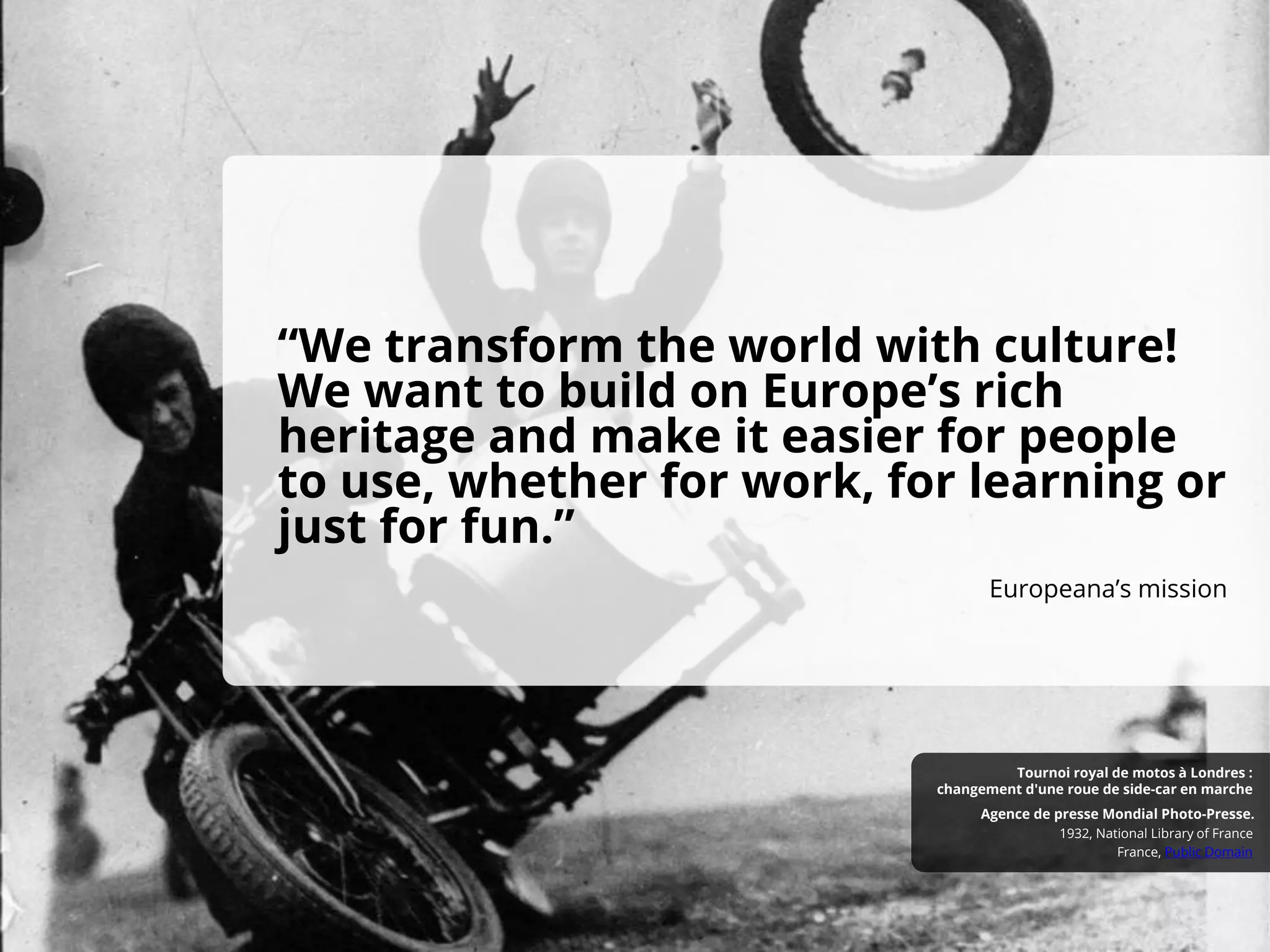 “We transform the world with culture!
We want to build on Europe’s rich
heritage and make it easier for people
to use, whether for work, for learning or
just for fun.”
Europeana’s mission
France, Public Domain
1932, National Library of France
Agence de presse Mondial Photo-Presse.
Tournoi royal de motos à Londres :
changement d'une roue de side-car en marche
 