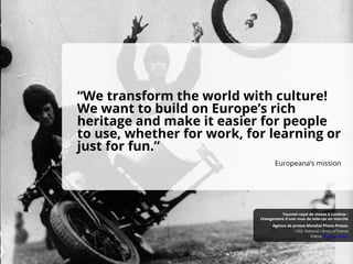 “We transform the world with culture!
We want to build on Europe’s rich
heritage and make it easier for people
to use, whether for work, for learning or
just for fun.”
Europeana’s mission
France, Public Domain
1932, National Library of France
Agence de presse Mondial Photo-Presse.
Tournoi royal de motos à Londres :
changement d'une roue de side-car en marche
 