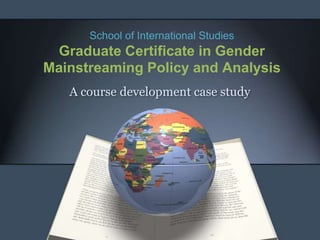 School of International Studies
 Graduate Certificate in Gender
Mainstreaming Policy and Analysis
   A course development case study
 