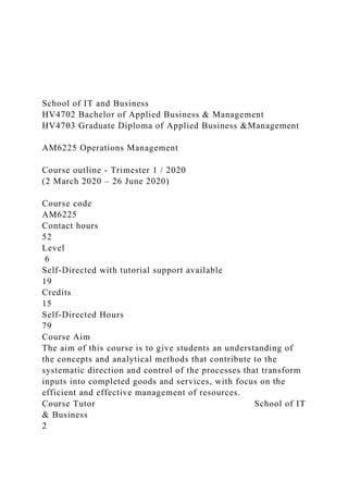 School of IT and Business
HV4702 Bachelor of Applied Business & Management
HV4703 Graduate Diploma of Applied Business &Management
AM6225 Operations Management
Course outline - Trimester 1 / 2020
(2 March 2020 – 26 June 2020)
Course code
AM6225
Contact hours
52
Level
6
Self-Directed with tutorial support available
19
Credits
15
Self-Directed Hours
79
Course Aim
The aim of this course is to give students an understanding of
the concepts and analytical methods that contribute to the
systematic direction and control of the processes that transform
inputs into completed goods and services, with focus on the
efficient and effective management of resources.
Course Tutor School of IT
& Business
2
 