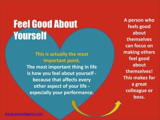 Feel Good About
Yourself
This is actually the most
important point.
The most important thing in life
is how you feel about yourself -
because that affects every
other aspect of your life -
especially your performance.
A person who
feels good
about
themselves
can focus on
making others
feel good
about
themselves!
This makes for
a great
colleague or
boss.
www.amandagore.com
 