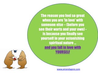 The reason you feel so great
when you are 'in love' with
someone else – (before you
see their warts and your own) -
is because you finally see
yourself in your astonishing
spiritual nature …
and you fall in love with
YOURSELF
www.amandagore.com
 