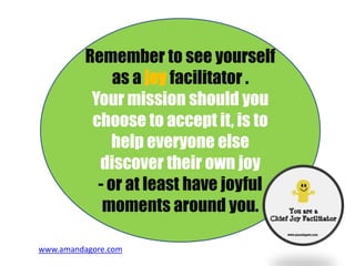 Remember to see yourself
as a joy facilitator .
Your mission should you
choose to accept it, is to
help everyone else
discover their own joy
- or at least have joyful
moments around you.
www.amandagore.com
 