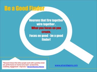 Neurons that fire together
wire together .
What you focus on you
create.
Focus on good - be a good
finder!
Be a Good Finder
“Research shows that when people work with a positive mind-
set, performance on nearly every level—productivity,
creativity, engagement—improves.” Harvard Business Review
www.amandagore.com
 