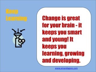 Keep
Learning Change is great
for your brain - it
keeps you smart
and young! It
keeps you
learning, growing
and developing.
www.amandagore.com
 