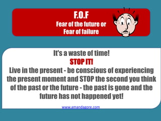 F.O.F
Fear of the future or
Fear of failure
It's a waste of time!
STOP IT!
Live in the present - be conscious of experiencing
the present moment and STOP the second you think
of the past or the future - the past is gone and the
future has not happened yet!
www.amandagore.com
 
