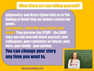 Epigenetics and Bruce Lipton tells us in The
Biology of Belief that our beliefs control our
genes.
Look deeply - what ARE your beliefs and
fears? They become the STORY - the FAIRY
story you tell yourself about yourself, your
colleagues, your customers or clients, your
boss, your family - your partner.
You can change your story
any time you want to.
What Story are you telling yourself?
www.amandagore.com
 