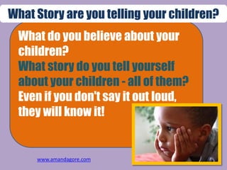 What do you believe about your
children?
What story do you tell yourself
about your children - all of them?
Even if you don't say it out loud,
they will know it!
What Story are you telling your children?
www.amandagore.com
 