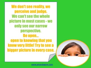 We don't see reality, we
perceive and judge.
We can't see the whole
picture in most cases - we
only see our narrow
perspective.
Be open…
open to knowing that you
know very little! Try to see a
bigger picture in every case.
www.amandagore.com
 