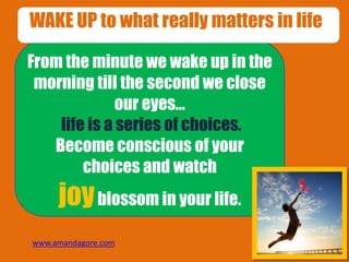 From the minute we wake up in the
morning till the second we close
our eyes…
life is a series of choices.
Become conscious of your
choices and watch
joyblossom in your life.
WAKE UP to what really matters in life!
www.amandagore.com
 
