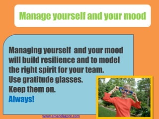 Manage yourself and your mood
Managing yourself and your mood
will build resilience and to model
the right spirit for your team.
Use gratitude glasses.
Keep them on.
Always!
www.amandagore.com
 