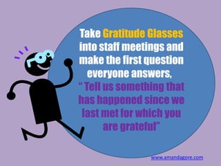 Take Gratitude Glasses
into staff meetings and
make the first question
everyone answers,
“ Tell us something that
has happened since we
last met for which you
are grateful”
www.amandagore.com
 