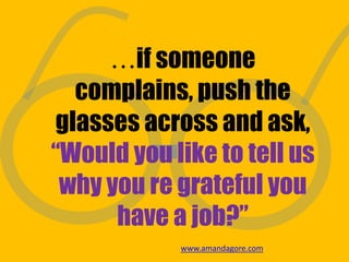 …if someone
complains, push the
glasses across and ask,
“Would you like to tell us
why you re grateful you
have a job?”
www.amandagore.com
 