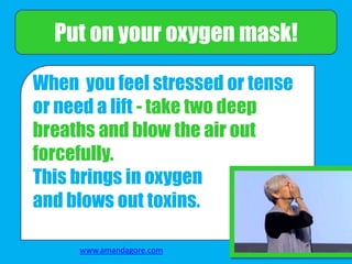 When you feel stressed or tense
or need a lift - take two deep
breaths and blow the air out
forcefully.
This brings in oxygen
and blows out toxins.
Put on your oxygen mask!
www.amandagore.com
 