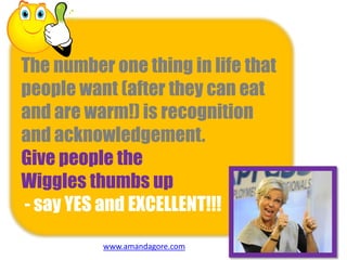 The number one thing in life that
people want (after they can eat
and are warm!) is recognition
and acknowledgement.
Give people the
Wiggles thumbs up
- say YES and EXCELLENT!!!
www.amandagore.com
 