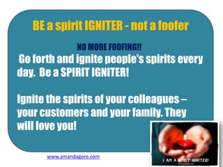 BE a spirit IGNITER - not a foofer
NO MORE FOOFING!!
Go forth and ignite people's spirits every
day. Be a SPIRIT IGNITER!
Ignite the spirits of your colleagues –
your customers and your family. They
will love you!
www.amandagore.com
 