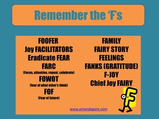 Remember the „F‟s
FOOFER
Joy FACILITATORS
Eradicate FEAR
FARC
(Focus, attention, repeat, celebrate)
FOWOT
(fear of what other‟s think)
FOF
(Fear of future)
FAMILY
FAIRY STORY
FEELINGS
FANKS (GRATITUDE)
F-JOY
Chief Joy FAIRY
www.amandagore.com
 