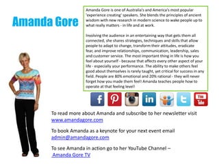 Amanda Gore
Amanda Gore is one of Australia's and America's most popular
'experience creating' speakers. She blends the principles of ancient
wisdom with new research in modern science to wake people up to
what really matters - in life and at work.
Involving the audience in an entertaining way that gets them all
connected, she shares strategies, techniques and skills that allow
people to adapt to change, transform their attitudes, eradicate
fear, and improve relationships, communication, leadership, sales
and customer service. The most important thing in life is how you
feel about yourself - because that affects every other aspect of your
life - especially your performance. The ability to make others feel
good about themselves is rarely taught, yet critical for success in any
field. People are 80% emotional and 20% rational - they will never
forget how you made them feel! Amanda teaches people how to
operate at that feeling level!
To read more about Amanda and subscribe to her newsletter visit
www.amandagore.com
To book Amanda as a keynote for your next event email
admin@amandagore.com
To see Amanda in action go to her YouTube Channel –
Amanda Gore TV
 