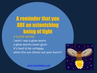 A reminder that you
ARE an astonishing
being of light
A GLOW WORM
I wish I was a glow worm
a glow worms never glum
it's hard to be unhappy
when the sun shines out your bum!!!
www.amandagore.com
 