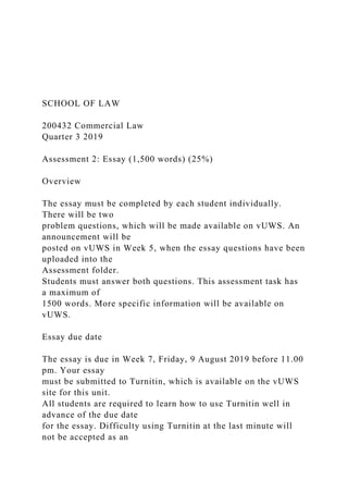 SCHOOL OF LAW
200432 Commercial Law
Quarter 3 2019
Assessment 2: Essay (1,500 words) (25%)
Overview
The essay must be completed by each student individually.
There will be two
problem questions, which will be made available on vUWS. An
announcement will be
posted on vUWS in Week 5, when the essay questions have been
uploaded into the
Assessment folder.
Students must answer both questions. This assessment task has
a maximum of
1500 words. More specific information will be available on
vUWS.
Essay due date
The essay is due in Week 7, Friday, 9 August 2019 before 11.00
pm. Your essay
must be submitted to Turnitin, which is available on the vUWS
site for this unit.
All students are required to learn how to use Turnitin well in
advance of the due date
for the essay. Difficulty using Turnitin at the last minute will
not be accepted as an
 