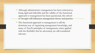 • Although administrative management has been criticized as
being rigid and inflexible and the validity of the functional
approach to management has been questioned, this school
of thought still influences management theory and practice
• The functional approach to management is still the
dominant way of organizing management knowledge, and
many of Fayol's principles of management, when applied
with the flexibility that he advocated, are still considered
relevant.
 