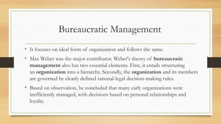 Bureaucratic Management
• It focuses on ideal form of organization and follows the same.
• Max Weber was the major contributor. Weber's theory of bureaucratic
management also has two essential elements. First, it entails structuring
an organization into a hierarchy. Secondly, the organization and its members
are governed by clearly defined rational-legal decision-making rules.
• Based on observation, he concluded that many early organizations were
inefficiently managed, with decisions based on personal relationships and
loyalty.
 