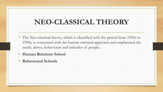 NEO-CLASSICAL THEORY
• The Neo-classical theory, which is identified with the period from 1920s to
1950s, is concerned with the human oriented approach and emphasized the
needs, drives, behaviours and attitudes of people.
• Human Relations School
• Behavioural Schools
 
