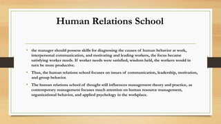 Human Relations School
• the manager should possess skills for diagnosing the causes of human behavior at work,
interpersonal communication, and motivating and leading workers, the focus became
satisfying worker needs. If worker needs were satisfied, wisdom held, the workers would in
turn be more productive.
• Thus, the human relations school focuses on issues of communication, leadership, motivation,
and group behavior.
• The human relations school of thought still influences management theory and practice, as
contemporary management focuses much attention on human resource management,
organizational behavior, and applied psychology in the workplace.
 