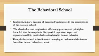 The Behavioral School
• developed, in part, because of perceived weaknesses in the assumptions
of the classical school.
• The classical school emphasized efficiency, process, and principles.
Some felt that this emphasis disregarded important aspects of
organizational life, particularly as it related to human behavior.
• Thus, the behavioral school focused on trying to understand the factors
that affect human behavior at work.
 