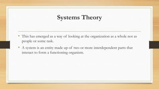 Systems Theory
• This has emerged as a way of looking at the organization as a whole not as
people or some task.
• A system is an entity made up of two or more interdependent parts that
interact to form a functioning organism.
 