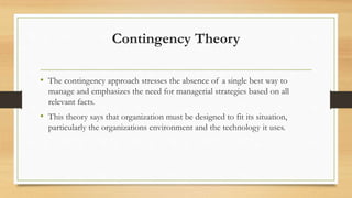 Contingency Theory
• The contingency approach stresses the absence of a single best way to
manage and emphasizes the need for managerial strategies based on all
relevant facts.
• This theory says that organization must be designed to fit its situation,
particularly the organizations environment and the technology it uses.
 