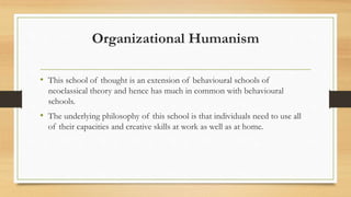 Organizational Humanism
• This school of thought is an extension of behavioural schools of
neoclassical theory and hence has much in common with behavioural
schools.
• The underlying philosophy of this school is that individuals need to use all
of their capacities and creative skills at work as well as at home.
 