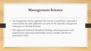 Management Science
• the management science approach also known as quantitative approach is
evolved from the early application of some of the scientific management
techniques of classical theorists.
• This approach facilitated disciplined thinking, achieving precision and
perfection by expressing relationships among variables and facts in
quantitative terms.
 