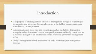 introduction
• The purpose of studying various schools of management thought is to enable you
to recognize and appreciate how developments in the field of management could
contribute to current practices.
• An examination of these past and present approaches can help to discover the
strengths and weaknesses of current managerial practices and finally enable you, as
a potential manager of an information centre, to choose appropriate management
styles.
• Today’s management is both a reflection of and a reaction to past management
theories.
 