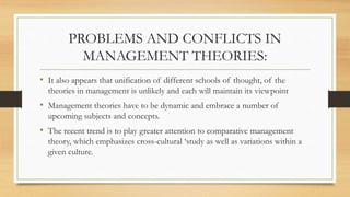 PROBLEMS AND CONFLICTS IN
MANAGEMENT THEORIES:
• It also appears that unification of different schools of thought, of the
theories in management is unlikely and each will maintain its viewpoint
• Management theories have to be dynamic and embrace a number of
upcoming subjects and concepts.
• The recent trend is to play greater attention to comparative management
theory, which emphasizes cross-cultural ‘study as well as variations within a
given culture.
 