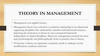 THEORY IN MANAGEMENT
• Management is an applied science.
• Management theory has evolved in a symbiotic relationship to its related and
supporting disciplines like mathematics, statistics and behavioural sciences,
depriving the motivation to devise its own conceptual framework
independent of related disciplines. Moreover, management research has been
kept psychologically and philosophically closer to practice than to theory.
• To become a theory, an experience or practice needs to undergo several
modifications, syntheses and tests.
 