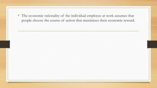 • The economic rationality of the individual employee at work assumes that
people choose the course of action that maximizes their economic reward.
 