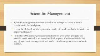 Scientific Management
• Scientific management was introduced in an attempt to create a mental
revolution in the workplace.
• It can be defined as the systematic study of work methods in order to
improve efficiency
• In the late 19th century, management decisions were often arbitrary and
workers often worked at an intentionally slow pace. There was little in the
way of systematic management and workers and management were often in
conflict.
 