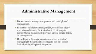 Administrative Management
• Focuses on the management process and principles of
management.
• In contrast to scientific management, which deals largely
with jobs and work at the individual level of analysis,
administrative management provides a more general theory
of management.
• Henri Fayol is the major contributor to this school of
management thought and according to him this school
basically deals with people in system.
 