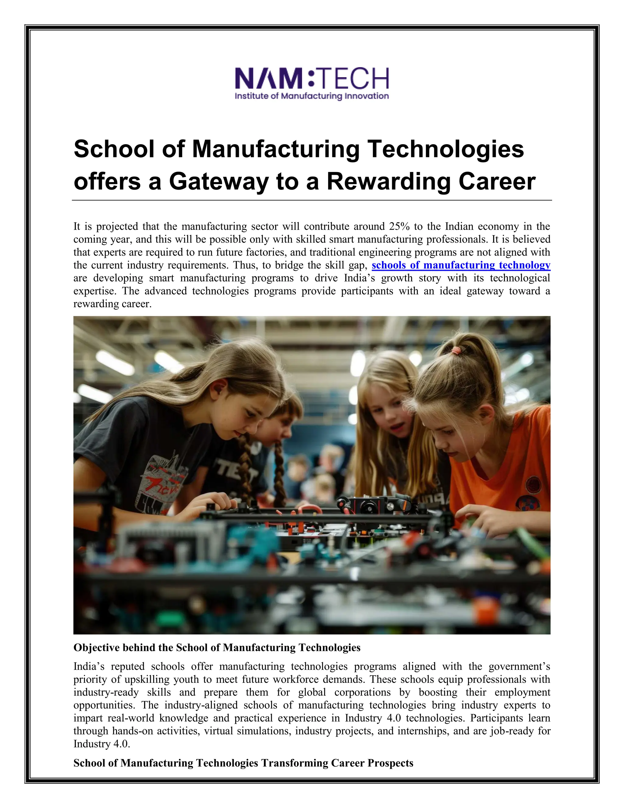 School of Manufacturing Technologies
offers a Gateway to a Rewarding Career
It is projected that the manufacturing sector will contribute around 25% to the Indian economy in the
coming year, and this will be possible only with skilled smart manufacturing professionals. It is believed
that experts are required to run future factories, and traditional engineering programs are not aligned with
the current industry requirements. Thus, to bridge the skill gap, schools of manufacturing technology
are developing smart manufacturing programs to drive India’s growth story with its technological
expertise. The advanced technologies programs provide participants with an ideal gateway toward a
rewarding career.
Objective behind the School of Manufacturing Technologies
India’s reputed schools offer manufacturing technologies programs aligned with the government’s
priority of upskilling youth to meet future workforce demands. These schools equip professionals with
industry-ready skills and prepare them for global corporations by boosting their employment
opportunities. The industry-aligned schools of manufacturing technologies bring industry experts to
impart real-world knowledge and practical experience in Industry 4.0 technologies. Participants learn
through hands-on activities, virtual simulations, industry projects, and internships, and are job-ready for
Industry 4.0.
School of Manufacturing Technologies Transforming Career Prospects
 
