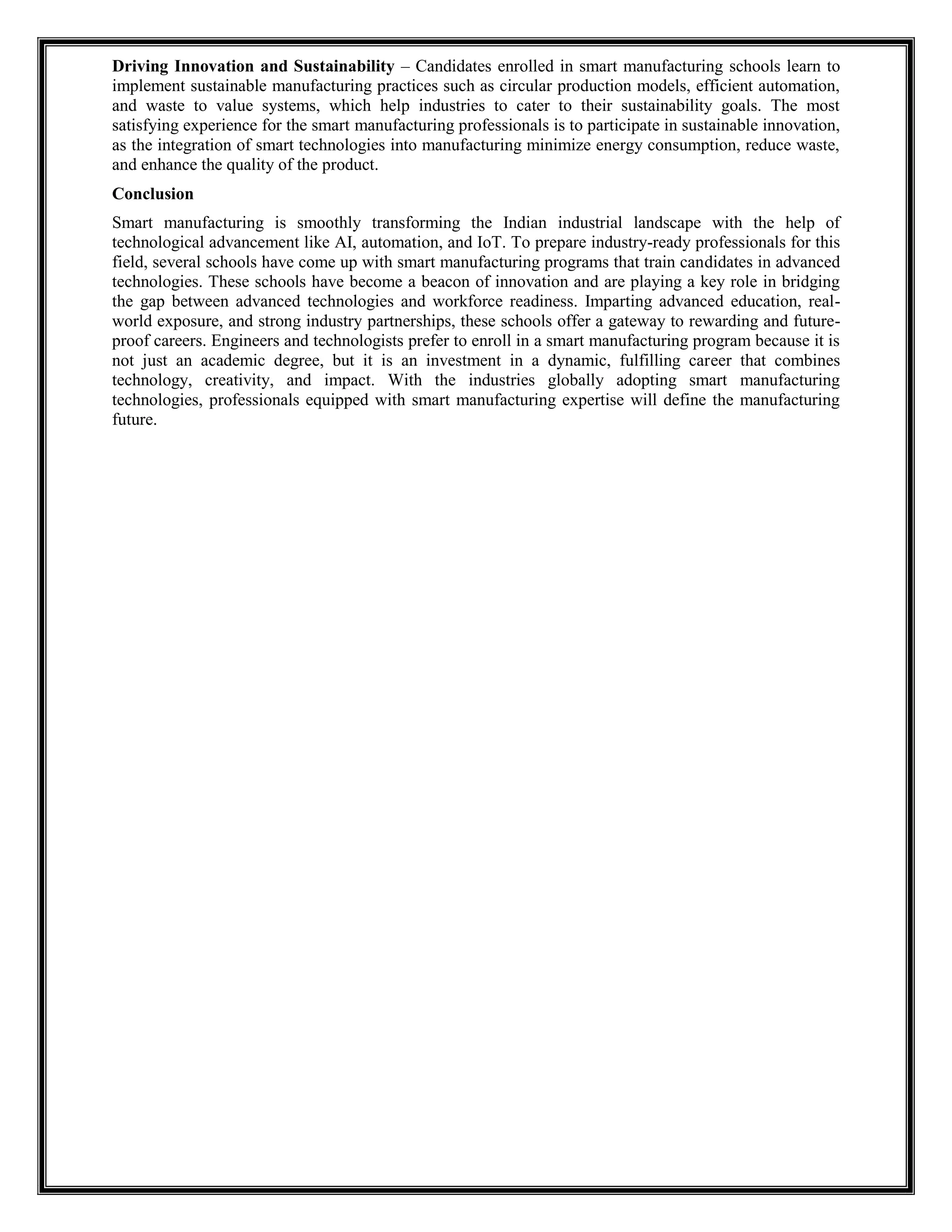 Driving Innovation and Sustainability – Candidates enrolled in smart manufacturing schools learn to
implement sustainable manufacturing practices such as circular production models, efficient automation,
and waste to value systems, which help industries to cater to their sustainability goals. The most
satisfying experience for the smart manufacturing professionals is to participate in sustainable innovation,
as the integration of smart technologies into manufacturing minimize energy consumption, reduce waste,
and enhance the quality of the product.
Conclusion
Smart manufacturing is smoothly transforming the Indian industrial landscape with the help of
technological advancement like AI, automation, and IoT. To prepare industry-ready professionals for this
field, several schools have come up with smart manufacturing programs that train candidates in advanced
technologies. These schools have become a beacon of innovation and are playing a key role in bridging
the gap between advanced technologies and workforce readiness. Imparting advanced education, real-
world exposure, and strong industry partnerships, these schools offer a gateway to rewarding and future-
proof careers. Engineers and technologists prefer to enroll in a smart manufacturing program because it is
not just an academic degree, but it is an investment in a dynamic, fulfilling career that combines
technology, creativity, and impact. With the industries globally adopting smart manufacturing
technologies, professionals equipped with smart manufacturing expertise will define the manufacturing
future.
 
