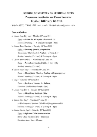 SCHOOL OF MINISTRY ON SPIRITUAL GIFTS
                Programme coordinator and Course Instructor
                       Brother DIPOKO DANIEL
Mobile: (237) 74 08 1717 and email: dipokoforjesus@yahoo.com


Course Outline
a) Lesson One: Day one – Monday 13th June 2011
       Topic → Called for a Purpose – Romans 8:23
       Sessions: Morning (7 – 9 am) & Evening (6 – 8pm)
b) Lesson Two: Day two – Tuesday 14th June 2011
       Topic → fulfilling specific Assignments
       Case Study: The School of Prophets – 2 Kings 2:15
       Session: Morning (7 – 9 am) & Evening (6 – 8pm)
c) Lesson Three: Day 3 – Wednesday 15th June 2011
       Topic → Now about Spiritual Gifts – I Cor. 12:1a
       Session: Morning (7 – 9 am)
d) Lesson Four: Day 4 – Thursday 16th June 2011
       Topic → These Know Also (…. Dealing with ignorance…)
       Session: Morning (7 – 9 am) & Evening (6 – 8pm)
e) Day 5 – Saturday 18th June 2011
       Topic → Review of Lessons 1 – 4 above
       Duration: combined session (8 – 2pm)
f) Lesson Five: Day 6 – Monday 20th June 2011
       Topic → Identifying Spiritual Gifts
       Session: Morning (7 – 9 am) & Evening (6 – 8pm)
g) Lesson Six: Day 7 – Tuesday 21st June 2011
       → Hindrances to Spiritual Gifts/Identifying your own life
       Session: Morning (7 – 9 am) & Evening (6 – 8pm)
h) Lesson Seven: Day 8 – Saturday 25th June 2011
       Topic → Spiritual Gifts Demonstration
       (Holy Ghost Visitation Day – Practical)
       Duration: 6am - 9am – 12 noon


                                              1
 