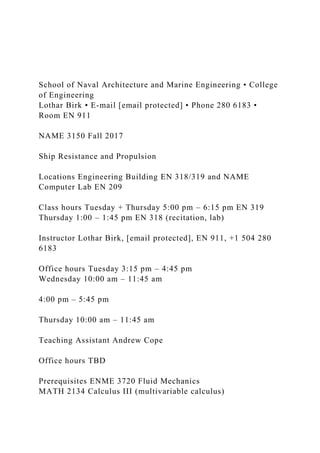 School of Naval Architecture and Marine Engineering • College
of Engineering
Lothar Birk • E-mail [email protected] • Phone 280 6183 •
Room EN 911
NAME 3150 Fall 2017
Ship Resistance and Propulsion
Locations Engineering Building EN 318/319 and NAME
Computer Lab EN 209
Class hours Tuesday + Thursday 5:00 pm – 6:15 pm EN 319
Thursday 1:00 – 1:45 pm EN 318 (recitation, lab)
Instructor Lothar Birk, [email protected], EN 911, +1 504 280
6183
Office hours Tuesday 3:15 pm – 4:45 pm
Wednesday 10:00 am – 11:45 am
4:00 pm – 5:45 pm
Thursday 10:00 am – 11:45 am
Teaching Assistant Andrew Cope
Office hours TBD
Prerequisites ENME 3720 Fluid Mechanics
MATH 2134 Calculus III (multivariable calculus)
 