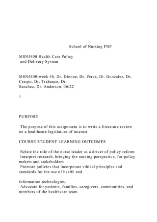 School of Nursing FNP
MSN5400 Health Care Policy
and Delivery System
MSN5400-week #6. Dr. Dionne, Dr. Perez, Dr. Gonzalez, Dr.
Crespo, Dr. Trabanco, Dr.
Sanchez, Dr. Anderson. 06/22
1
PURPOSE
The purpose of this assignment is to write a literature review
on a healthcare legislature of interest
COURSE STUDENT LEARNING OUTCOMES
Relate the role of the nurse leader as a driver of policy reform
Interpret research, bringing the nursing perspective, for policy
makers and stakeholders
Promote policies that incorporate ethical principles and
standards for the use of health and
information technologies.
Advocate for patients, families, caregivers, communities, and
members of the healthcare team.
 