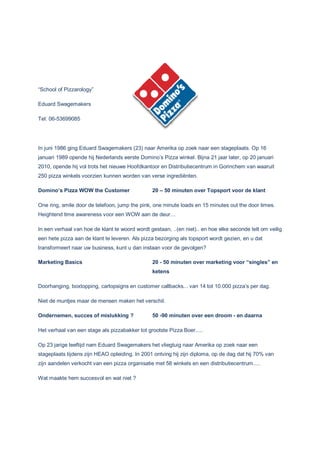 “School of Pizzarology”
Eduard Swagemakers
Tel: 06-53699085
In juni 1986 ging Eduard Swagemakers (23) naar Amerika op zoek naar een stageplaats. Op 16
januari 1989 opende hij Nederlands eerste Domino’s Pizza winkel. Bijna 21 jaar later, op 20 januari
2010, opende hij vol trots het nieuwe Hoofdkantoor en Distributiecentrum in Gorinchem van waaruit
250 pizza winkels voorzien kunnen worden van verse ingrediënten.
Domino’s Pizza WOW the Customer 20 – 50 minuten over Topsport voor de klant
One ring, smile door de telefoon, jump the pink, one minute loads en 15 minutes out the door times.
Heightend time awareness voor een WOW aan de deur…
In een verhaal van hoe de klant te woord wordt gestaan, ..(en niet).. en hoe elke seconde telt om veilig
een hete pizza aan de klant te leveren. Als pizza bezorging als topsport wordt gezien, en u dat
transformeert naar uw business, kunt u dan instaan voor de gevolgen?
Marketing Basics 20 - 50 minuten over marketing voor “singles” en
ketens
Doorhanging, boxtopping, cartopsigns en customer callbacks... van 14 tot 10.000 pizza’s per dag.
Niet de muntjes maar de mensen maken het verschil.
Ondernemen, succes of mislukking ? 50 -90 minuten over een droom - en daarna
Het verhaal van een stage als pizzabakker tot grootste Pizza Boer.....
Op 23 jarige leeftijd nam Eduard Swagemakers het vliegtuig naar Amerika op zoek naar een
stageplaats tijdens zijn HEAO opleiding. In 2001 ontving hij zijn diploma, op de dag dat hij 70% van
zijn aandelen verkocht van een pizza organisatie met 58 winkels en een distributiecentrum.....
Wat maakte hem succesvol en wat niet ?
 