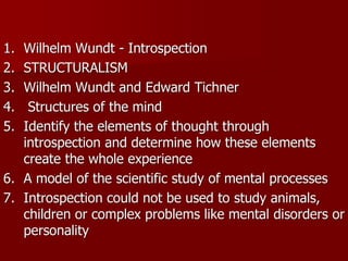 1.  Wilhelm Wundt ­ Introspection 
2.  STRUCTURALISM 
3.  Wilhelm Wundt and Edward Tichner 
4.   Structures of the mind 
5.  Identify the elements of thought through 
    introspection and determine how these elements 
    create the whole experience 
6.  A model of the scientific study of mental processes 
7.  Introspection could not be used to study animals, 
    children or complex problems like mental disorders or 
    personality
    personality 
 