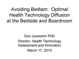 Avoiding Bedlam: Optimal
 Health Technology Diffusion
at the Bedside and Boardroom


        Don Juzwishin PhD
    Director, Health Technology
    Assessment and Innovation
          March 17, 2010
 
