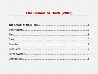 The School of Rock (2003)
The School of Rock (2003)...............................................................1
Description.......................................................................................2
Plot ...................................................................................................3
Cast:................................................................................................10
Director: .........................................................................................17
Producer:........................................................................................17
Screenwriter:..................................................................................18
Composer:......................................................................................18
 