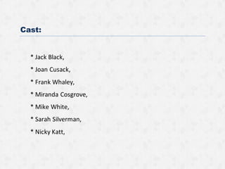 Cast:
* Jack Black,
* Joan Cusack,
* Frank Whaley,
* Miranda Cosgrove,
* Mike White,
* Sarah Silverman,
* Nicky Katt,
 